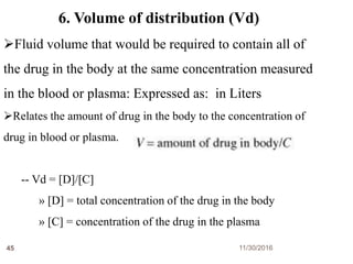 11/30/201645
6. Volume of distribution (Vd)
Fluid volume that would be required to contain all of
the drug in the body at the same concentration measured
in the blood or plasma: Expressed as: in Liters
Relates the amount of drug in the body to the concentration of
drug in blood or plasma.
-- Vd = [D]/[C]
» [D] = total concentration of the drug in the body
» [C] = concentration of the drug in the plasma
 