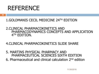 REFERENCE
11/30/2016
46
1.GOLDMANIS CECIL MEDICINE 24TH EDITION
2.CLINICAL PHARMACOKINETICS AND
PHARMACODYNAMICS CONCEPTS AND APPLICATION
4TH EDITION.
4.CLINICAL PHARMACOKINETICS SLIDE SHARE
5. MARTINS PHYSICAL PHARMACY AND
PHARMACEUTICAL SCIENCES SIXTH EDITION
6. Pharmaceutical and clinical calculation 2nd edition
 
