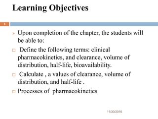 Learning Objectives
11/30/2016
5
 Upon completion of the chapter, the students will
be able to:
 Define the following terms: clinical
pharmacokinetics, and clearance, volume of
distribution, half-life, bioavailability.
 Calculate , a values of clearance, volume of
distribution, and half-life .
 Processes of pharmacokinetics
 