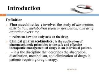 Introduction
Definition
 Pharmacokinetics ; involves the study of absorption,
distribution, metabolism (biotransformation) and drug
excretion over time.
-- refers on how the body acts on the drug
 Clinical pharmacokinetics; is the application of
pharmacokinetic principles to the safe and effective
therapeutic management of drugs in an individual patient.
- - it is the discipline that describes the absorption,
distribution, metabolism, and elimination of drugs in
patients requiring drug therapy.
11/30/2016
6
 