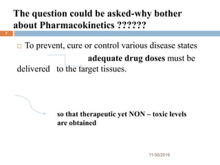The question could be asked-why bother
about Pharmacokinetics ??????
11/30/2016
7
 To prevent, cure or control various disease states
adequate drug doses must be
delivered to the target tissues.
so that therapeutic yet NON – toxic levels
are obtained
 