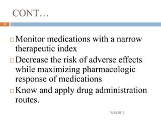 CONT…
11/30/2016
9
 Monitor medications with a narrow
therapeutic index
 Decrease the risk of adverse effects
while maximizing pharmacologic
response of medications
 Know and apply drug administration
routes.
 