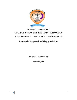 1
ADIGRAT UNIVERSITY
COLLEGE OF ENGINEERING AND TECHNOLOGY
DEPARTMENT OF MECHANICAL ENGINEERING
Research Proposal writing guideline
Adigrat University
Febrary-18
 