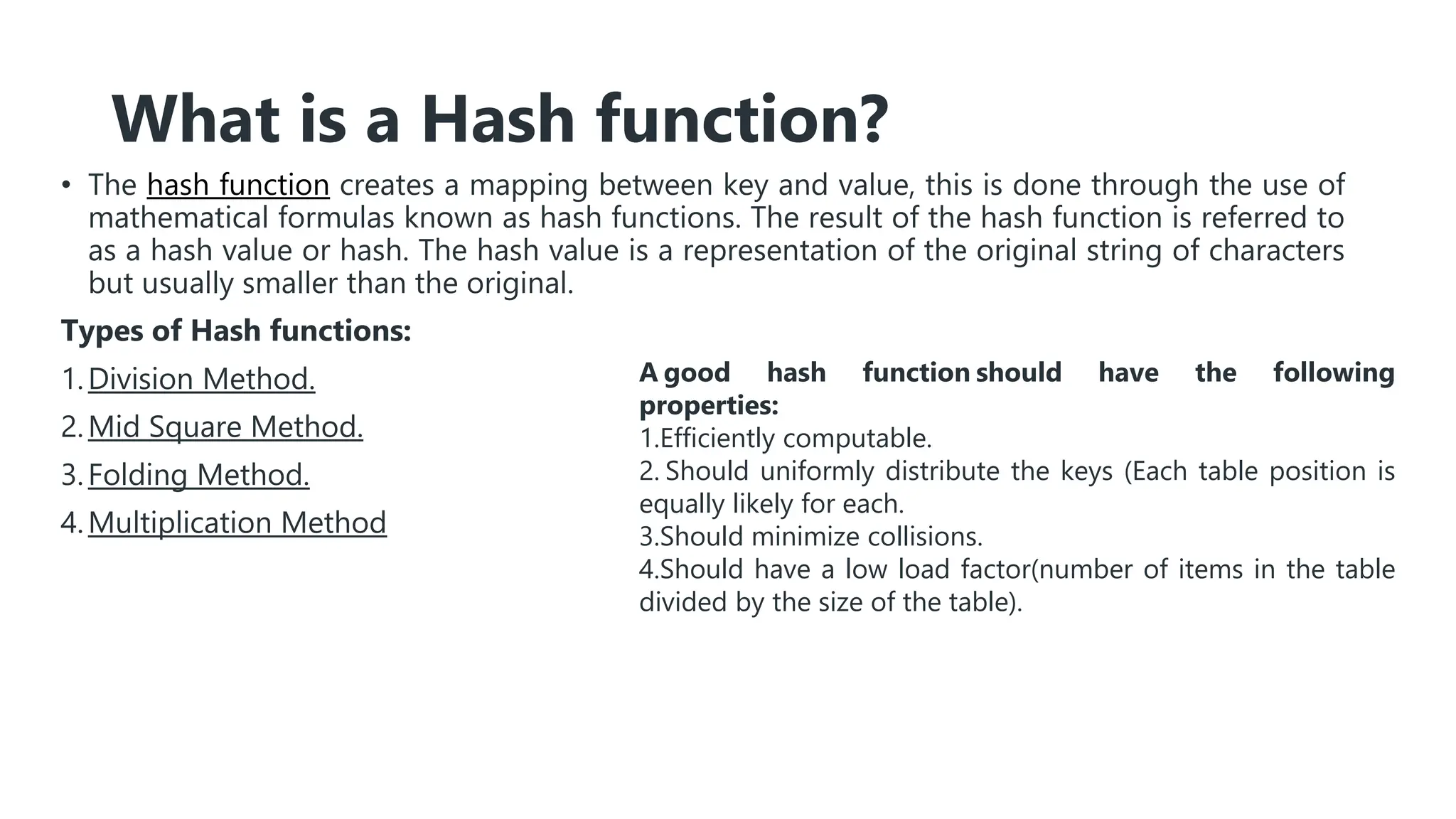What is a Hash function?
• The hash function creates a mapping between key and value, this is done through the use of
mathematical formulas known as hash functions. The result of the hash function is referred to
as a hash value or hash. The hash value is a representation of the original string of characters
but usually smaller than the original.
Types of Hash functions:
1.Division Method.
2.Mid Square Method.
3.Folding Method.
4.Multiplication Method
A good hash function should have the following
properties:
1.Efficiently computable.
2. Should uniformly distribute the keys (Each table position is
equally likely for each.
3.Should minimize collisions.
4.Should have a low load factor(number of items in the table
divided by the size of the table).
 