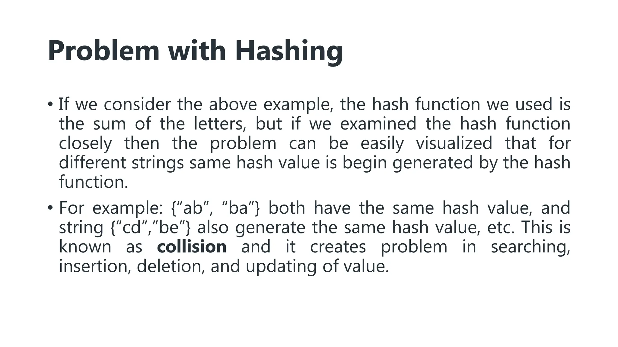 Problem with Hashing
• If we consider the above example, the hash function we used is
the sum of the letters, but if we examined the hash function
closely then the problem can be easily visualized that for
different strings same hash value is begin generated by the hash
function.
• For example: {“ab”, “ba”} both have the same hash value, and
string {“cd”,”be”} also generate the same hash value, etc. This is
known as collision and it creates problem in searching,
insertion, deletion, and updating of value.
 