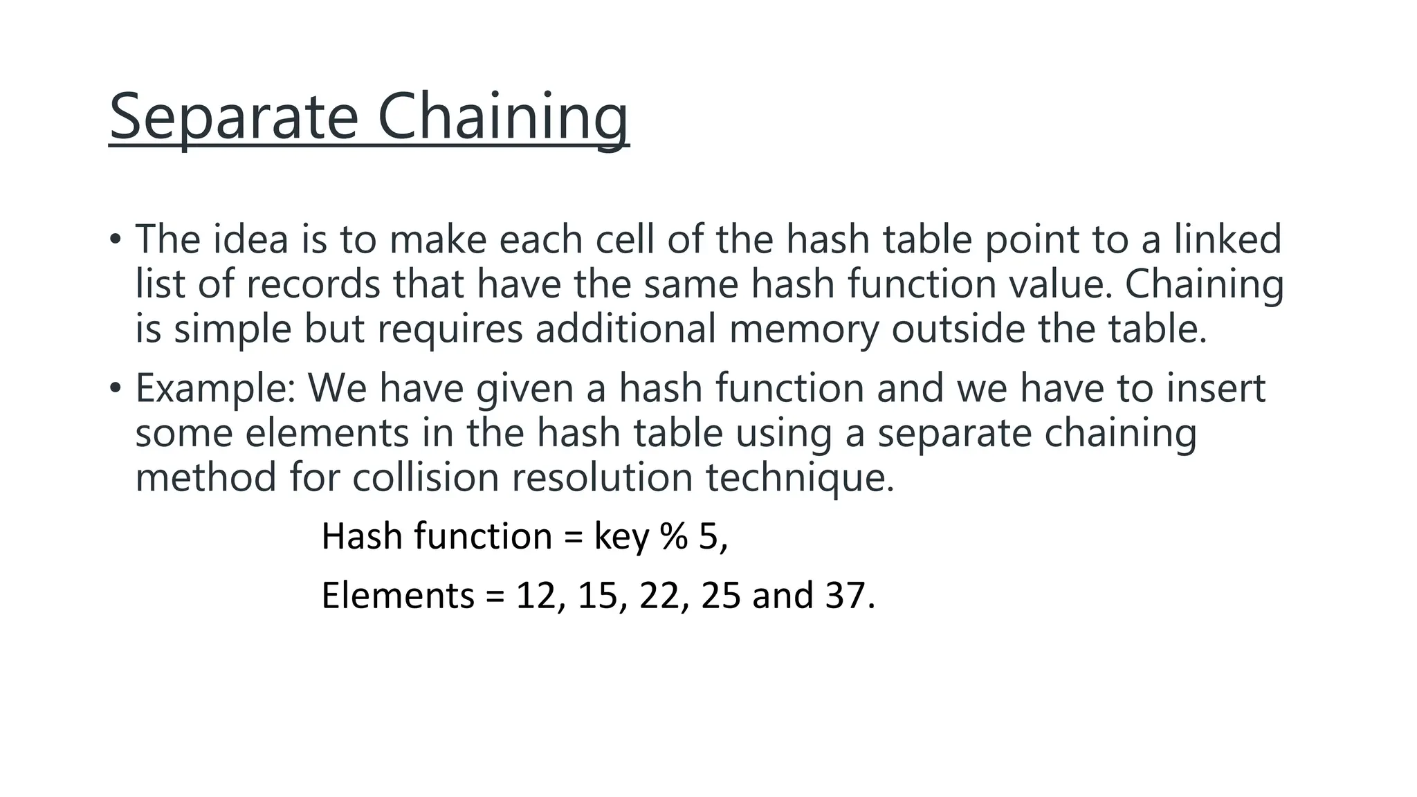 Separate Chaining
• The idea is to make each cell of the hash table point to a linked
list of records that have the same hash function value. Chaining
is simple but requires additional memory outside the table.
• Example: We have given a hash function and we have to insert
some elements in the hash table using a separate chaining
method for collision resolution technique.
Hash function = key % 5,
Elements = 12, 15, 22, 25 and 37.
 