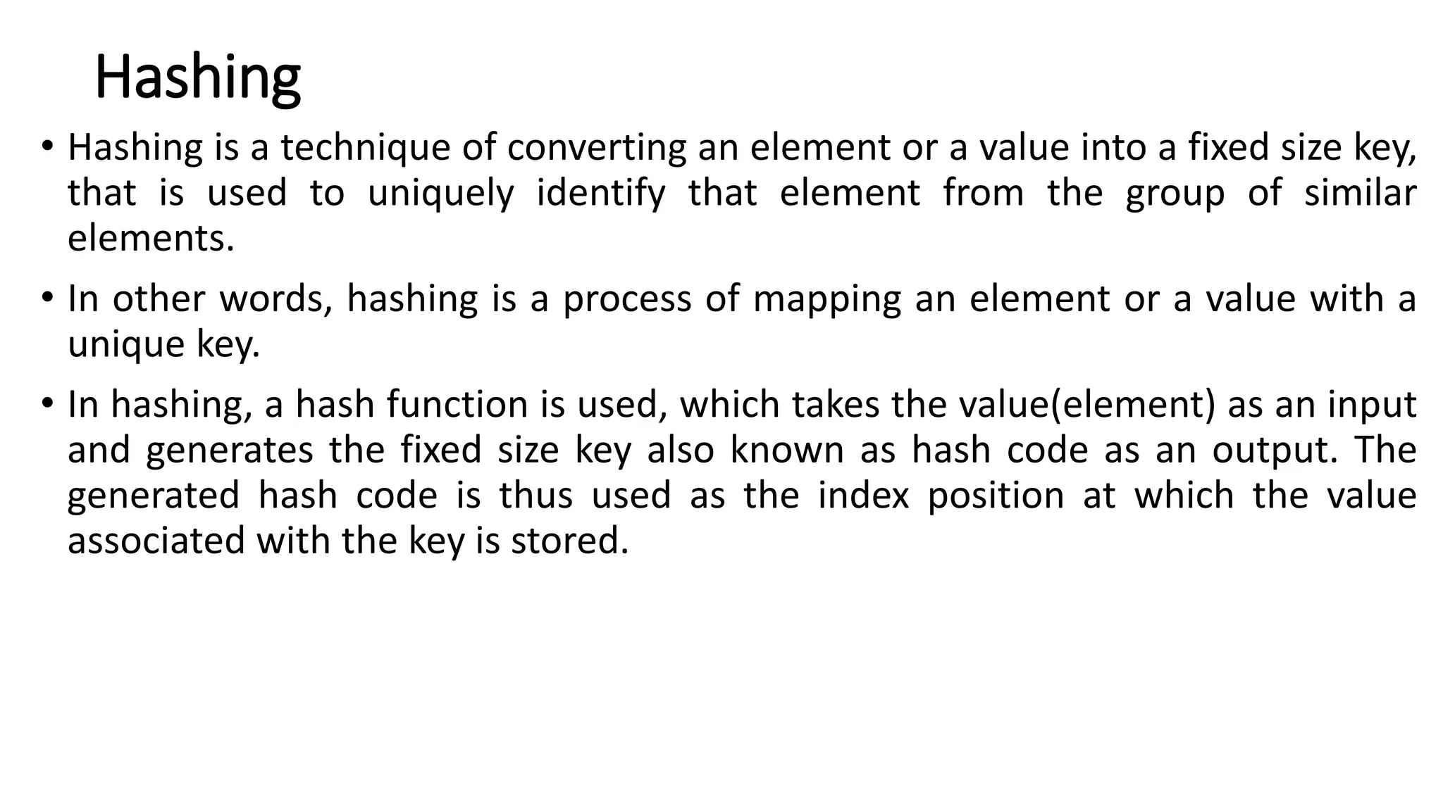 Hashing
• Hashing is a technique of converting an element or a value into a fixed size key,
that is used to uniquely identify that element from the group of similar
elements.
• In other words, hashing is a process of mapping an element or a value with a
unique key.
• In hashing, a hash function is used, which takes the value(element) as an input
and generates the fixed size key also known as hash code as an output. The
generated hash code is thus used as the index position at which the value
associated with the key is stored.
 