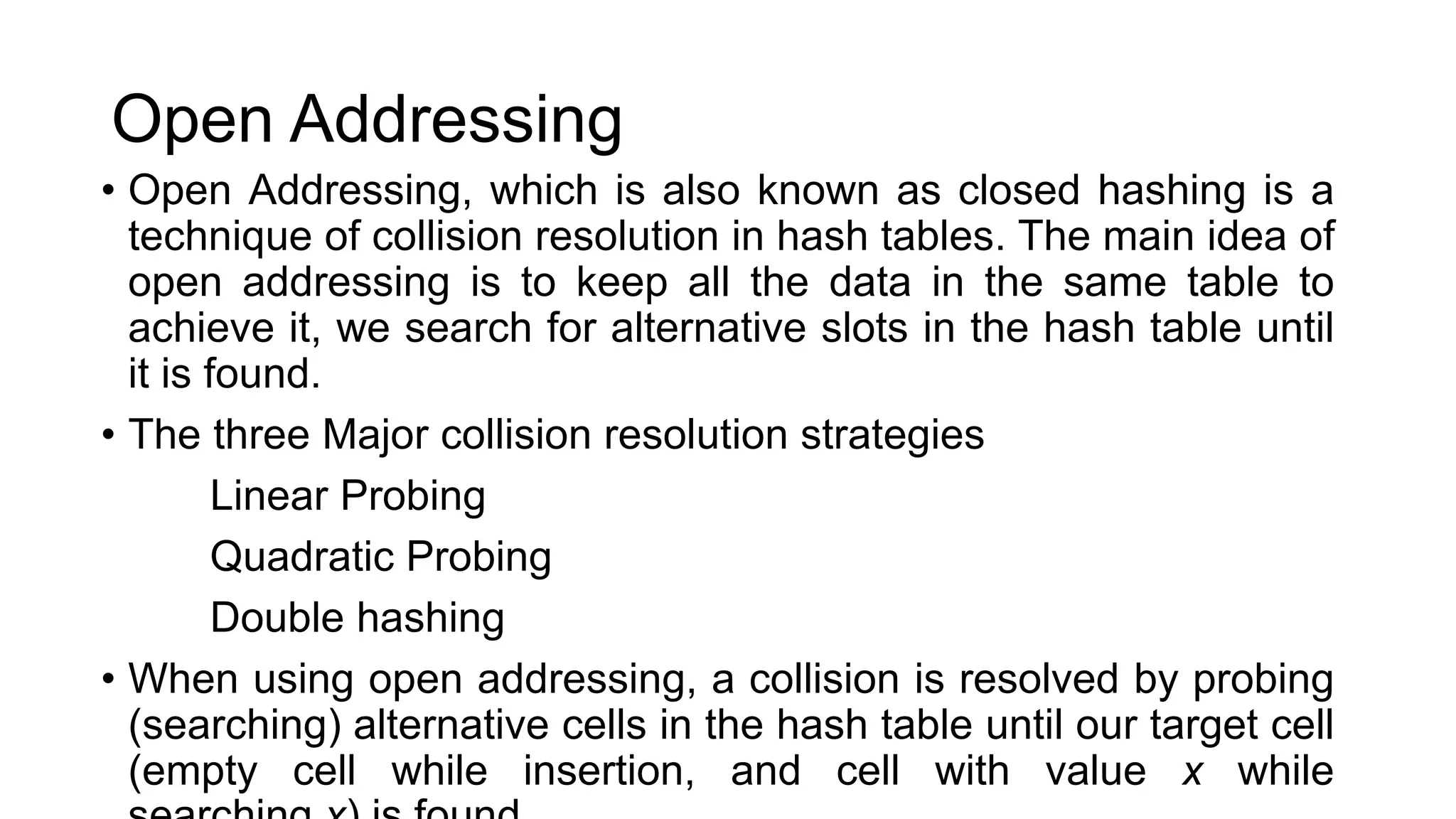 Open Addressing
• Open Addressing, which is also known as closed hashing is a
technique of collision resolution in hash tables. The main idea of
open addressing is to keep all the data in the same table to
achieve it, we search for alternative slots in the hash table until
it is found.
• The three Major collision resolution strategies
Linear Probing
Quadratic Probing
Double hashing
• When using open addressing, a collision is resolved by probing
(searching) alternative cells in the hash table until our target cell
(empty cell while insertion, and cell with value x while
 