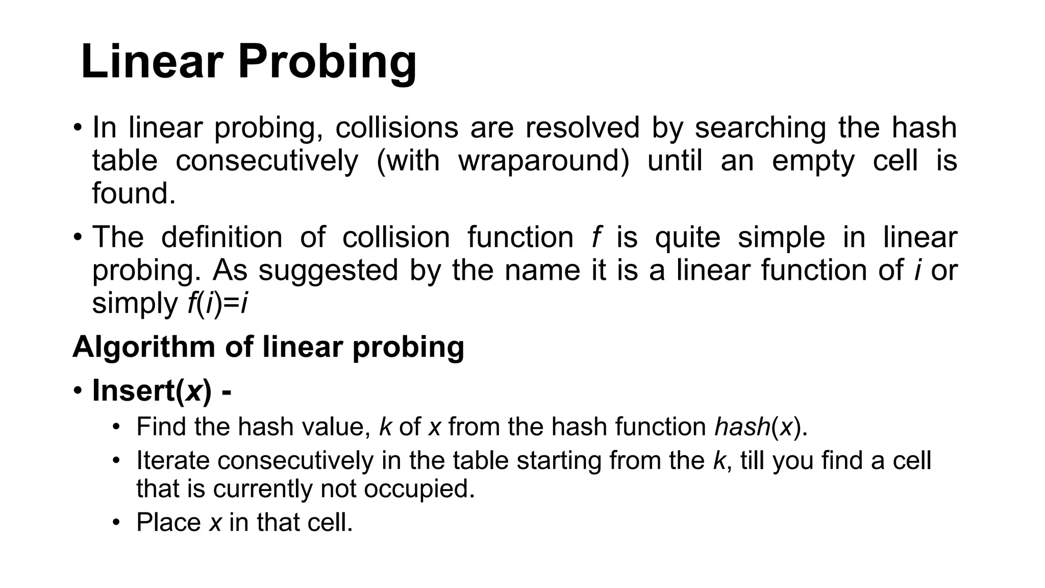 Linear Probing
• In linear probing, collisions are resolved by searching the hash
table consecutively (with wraparound) until an empty cell is
found.
• The definition of collision function f is quite simple in linear
probing. As suggested by the name it is a linear function of i or
simply f(i)=i
Algorithm of linear probing
• Insert(x) -
• Find the hash value, k of x from the hash function hash(x).
• Iterate consecutively in the table starting from the k, till you find a cell
that is currently not occupied.
• Place x in that cell.
 