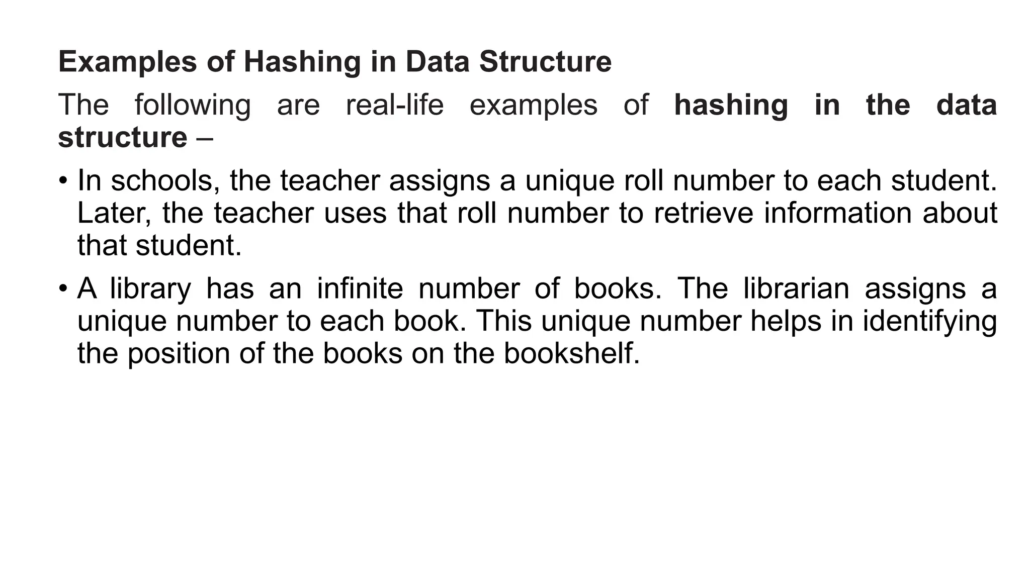 Examples of Hashing in Data Structure
The following are real-life examples of hashing in the data
structure –
• In schools, the teacher assigns a unique roll number to each student.
Later, the teacher uses that roll number to retrieve information about
that student.
• A library has an infinite number of books. The librarian assigns a
unique number to each book. This unique number helps in identifying
the position of the books on the bookshelf.
 