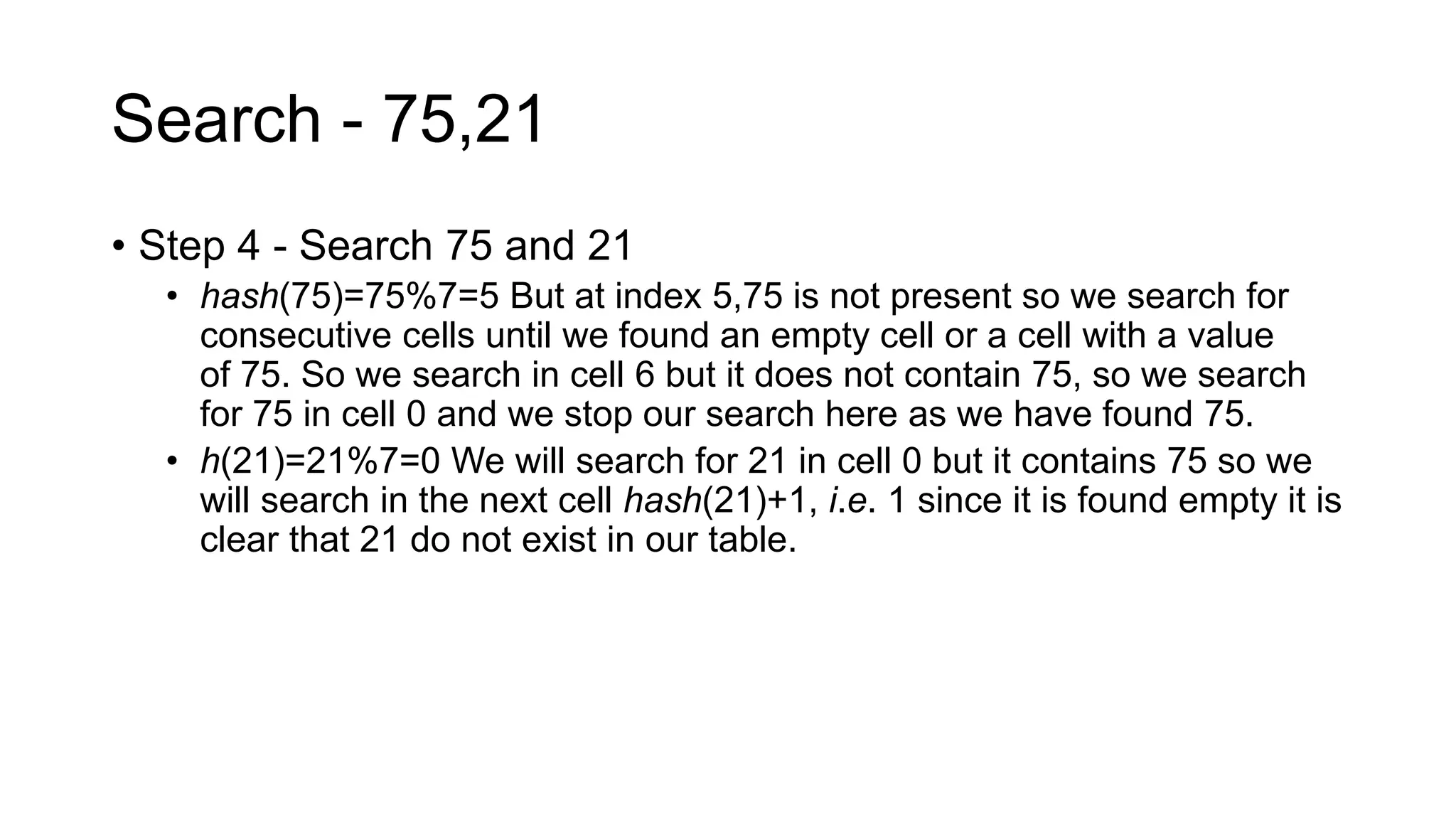 Search - 75,21
• Step 4 - Search 75 and 21
• hash(75)=75%7=5 But at index 5,75 is not present so we search for
consecutive cells until we found an empty cell or a cell with a value
of 75. So we search in cell 6 but it does not contain 75, so we search
for 75 in cell 0 and we stop our search here as we have found 75.
• h(21)=21%7=0 We will search for 21 in cell 0 but it contains 75 so we
will search in the next cell hash(21)+1, i.e. 1 since it is found empty it is
clear that 21 do not exist in our table.
 