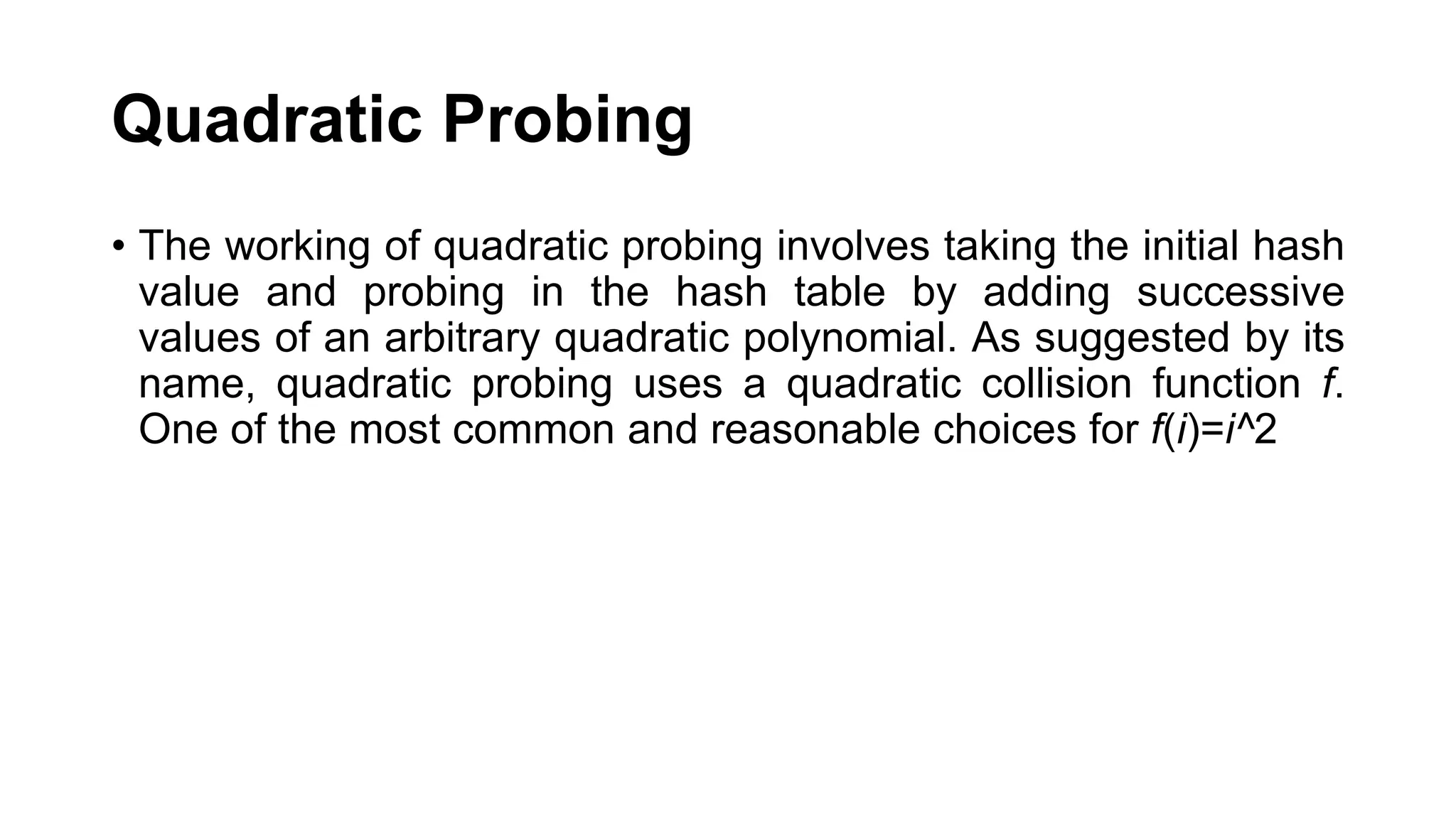 Quadratic Probing
• The working of quadratic probing involves taking the initial hash
value and probing in the hash table by adding successive
values of an arbitrary quadratic polynomial. As suggested by its
name, quadratic probing uses a quadratic collision function f.
One of the most common and reasonable choices for f(i)=i^2
 