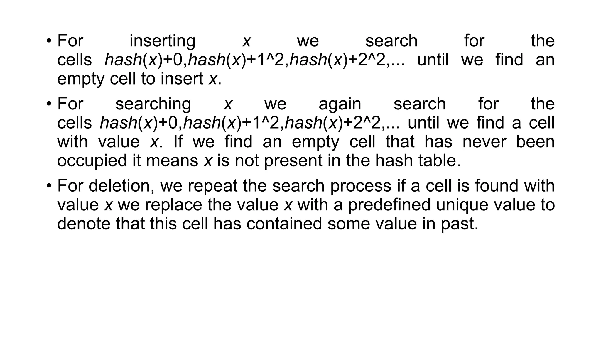 • For inserting x we search for the
cells hash(x)+0,hash(x)+1^2,hash(x)+2^2,... until we find an
empty cell to insert x.
• For searching x we again search for the
cells hash(x)+0,hash(x)+1^2,hash(x)+2^2,... until we find a cell
with value x. If we find an empty cell that has never been
occupied it means x is not present in the hash table.
• For deletion, we repeat the search process if a cell is found with
value x we replace the value x with a predefined unique value to
denote that this cell has contained some value in past.
 
