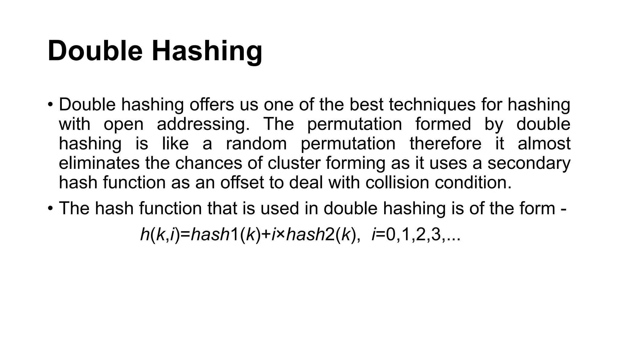 Double Hashing
• Double hashing offers us one of the best techniques for hashing
with open addressing. The permutation formed by double
hashing is like a random permutation therefore it almost
eliminates the chances of cluster forming as it uses a secondary
hash function as an offset to deal with collision condition.
• The hash function that is used in double hashing is of the form -
h(k,i)=hash1​(k)+i×hash2​(k), i=0,1,2,3,...
 
