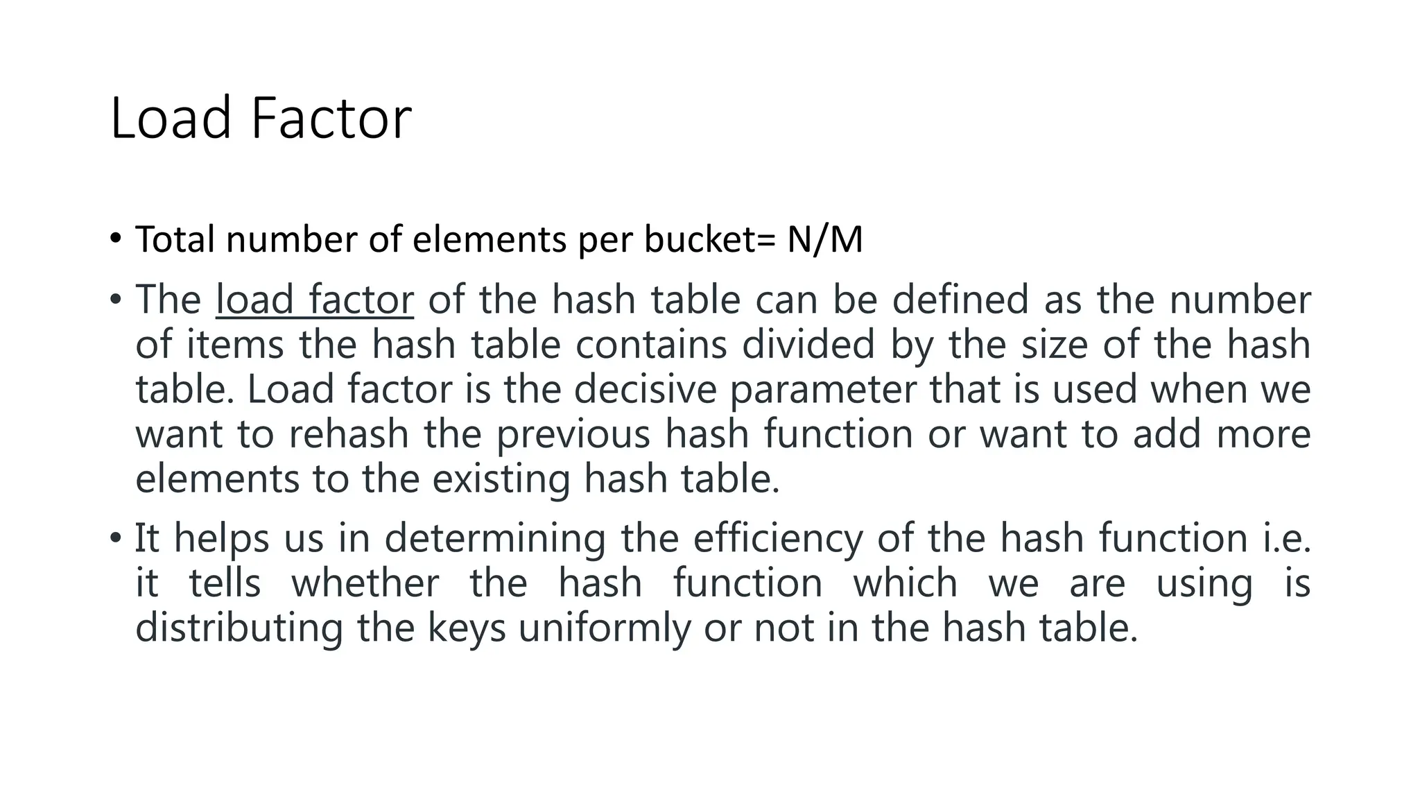 Load Factor
• Total number of elements per bucket= N/M
• The load factor of the hash table can be defined as the number
of items the hash table contains divided by the size of the hash
table. Load factor is the decisive parameter that is used when we
want to rehash the previous hash function or want to add more
elements to the existing hash table.
• It helps us in determining the efficiency of the hash function i.e.
it tells whether the hash function which we are using is
distributing the keys uniformly or not in the hash table.
 