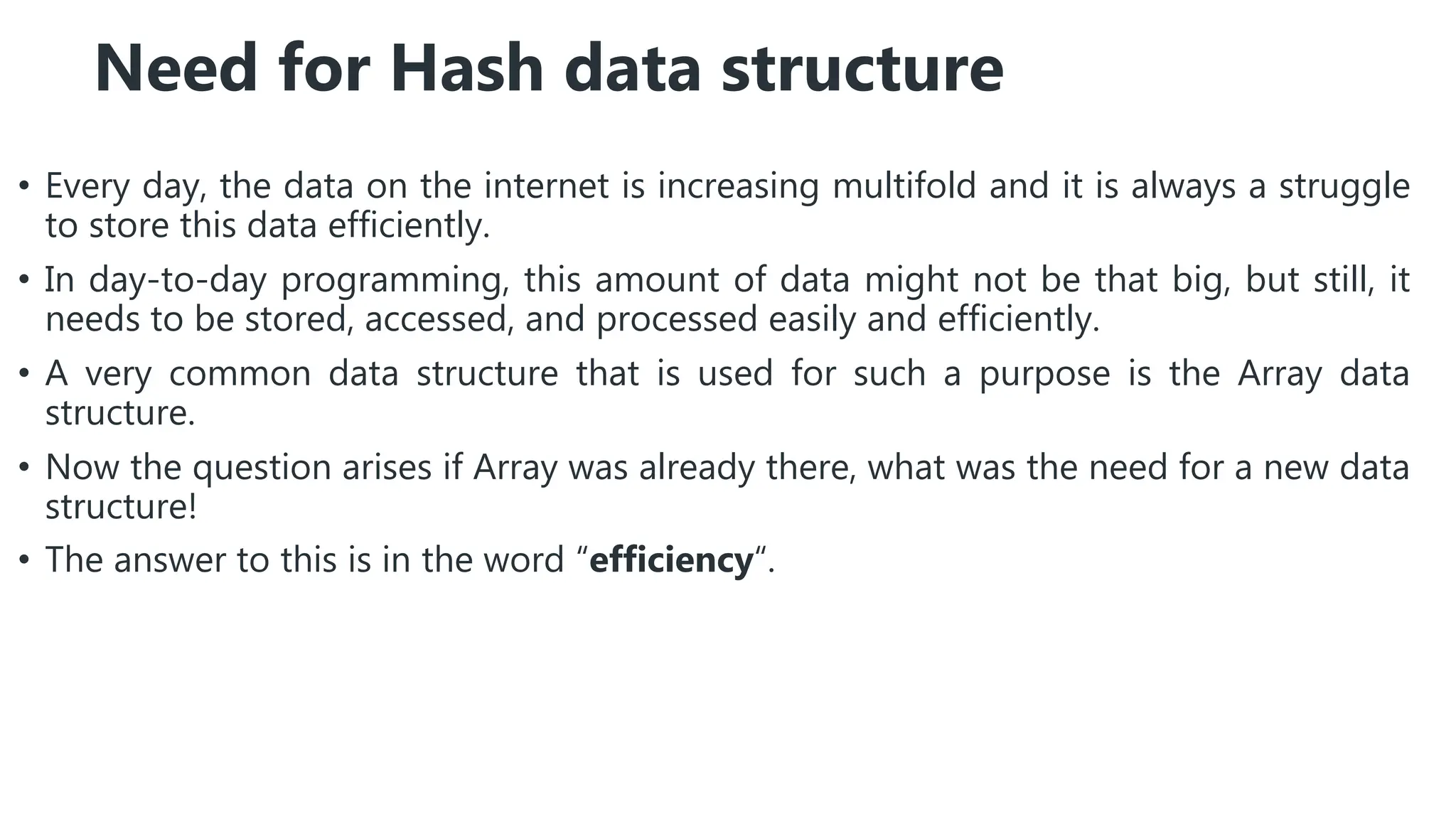 Need for Hash data structure
• Every day, the data on the internet is increasing multifold and it is always a struggle
to store this data efficiently.
• In day-to-day programming, this amount of data might not be that big, but still, it
needs to be stored, accessed, and processed easily and efficiently.
• A very common data structure that is used for such a purpose is the Array data
structure.
• Now the question arises if Array was already there, what was the need for a new data
structure!
• The answer to this is in the word “efficiency“.
 