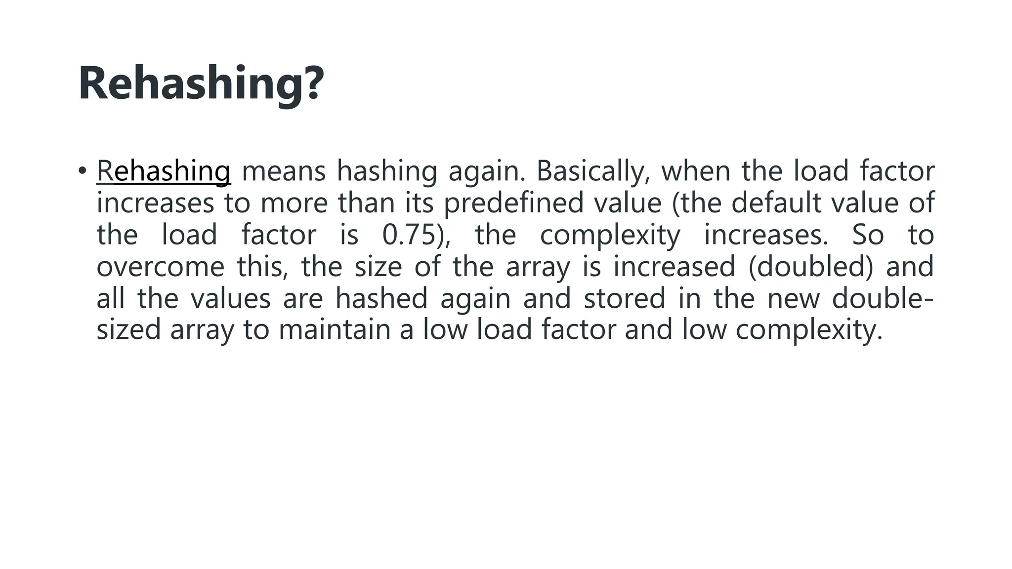 Rehashing?
• Rehashing means hashing again. Basically, when the load factor
increases to more than its predefined value (the default value of
the load factor is 0.75), the complexity increases. So to
overcome this, the size of the array is increased (doubled) and
all the values are hashed again and stored in the new double-
sized array to maintain a low load factor and low complexity.
 