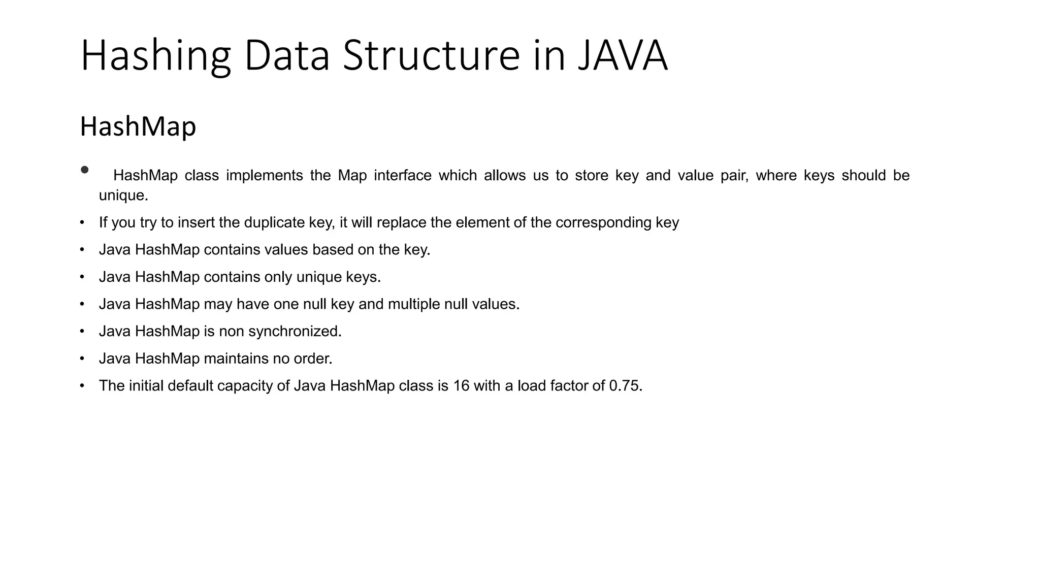Hashing Data Structure in JAVA
HashMap
• HashMap class implements the Map interface which allows us to store key and value pair, where keys should be
unique.
• If you try to insert the duplicate key, it will replace the element of the corresponding key
• Java HashMap contains values based on the key.
• Java HashMap contains only unique keys.
• Java HashMap may have one null key and multiple null values.
• Java HashMap is non synchronized.
• Java HashMap maintains no order.
• The initial default capacity of Java HashMap class is 16 with a load factor of 0.75.
 