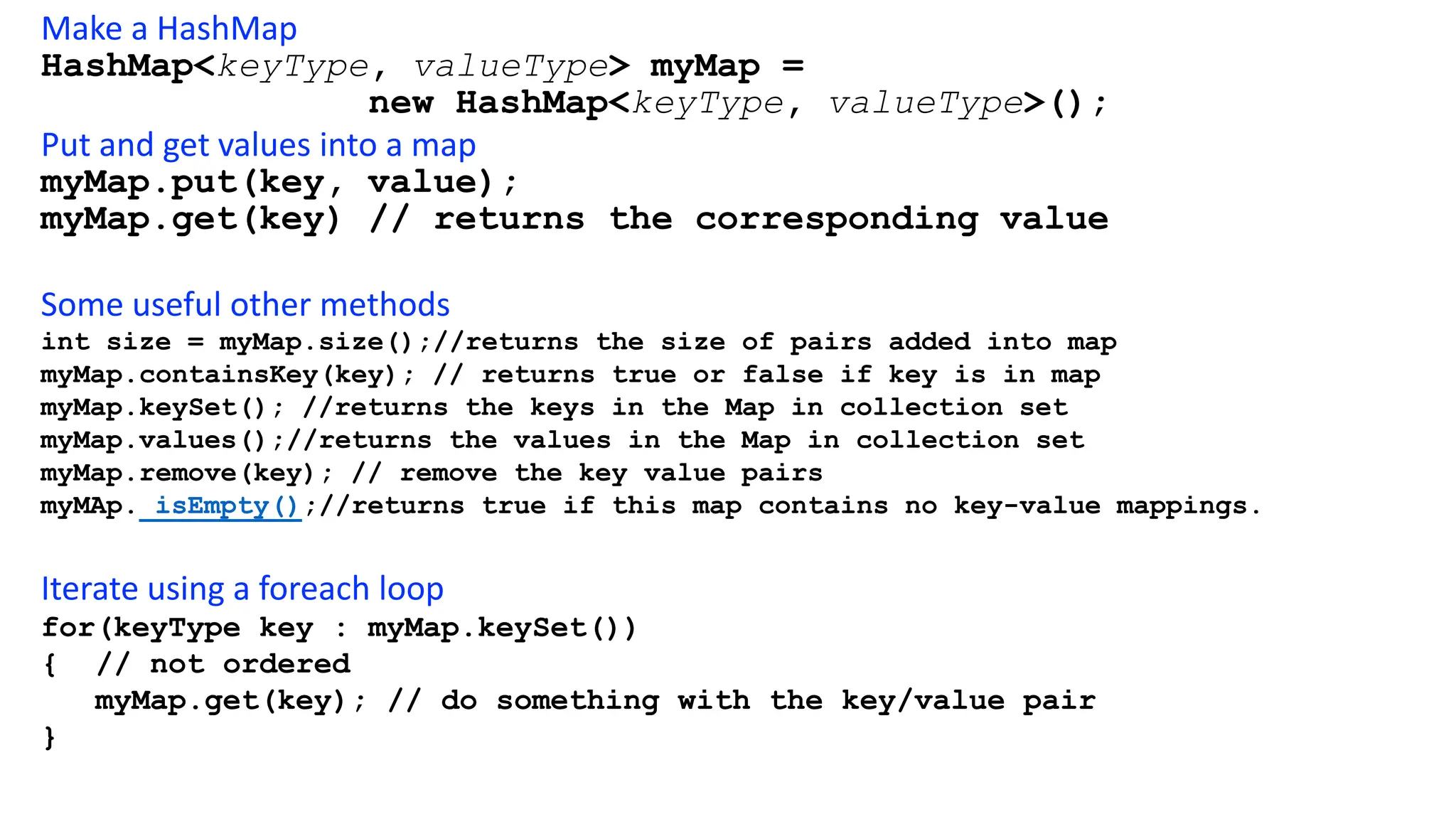 Make a HashMap
HashMap<keyType, valueType> myMap =
new HashMap<keyType, valueType>();
Put and get values into a map
myMap.put(key, value);
myMap.get(key) // returns the corresponding value
Some useful other methods
int size = myMap.size();//returns the size of pairs added into map
myMap.containsKey(key); // returns true or false if key is in map
myMap.keySet(); //returns the keys in the Map in collection set
myMap.values();//returns the values in the Map in collection set
myMap.remove(key); // remove the key value pairs
myMAp. isEmpty();//returns true if this map contains no key-value mappings.
Iterate using a foreach loop
for(keyType key : myMap.keySet())
{ // not ordered
myMap.get(key); // do something with the key/value pair
}
 