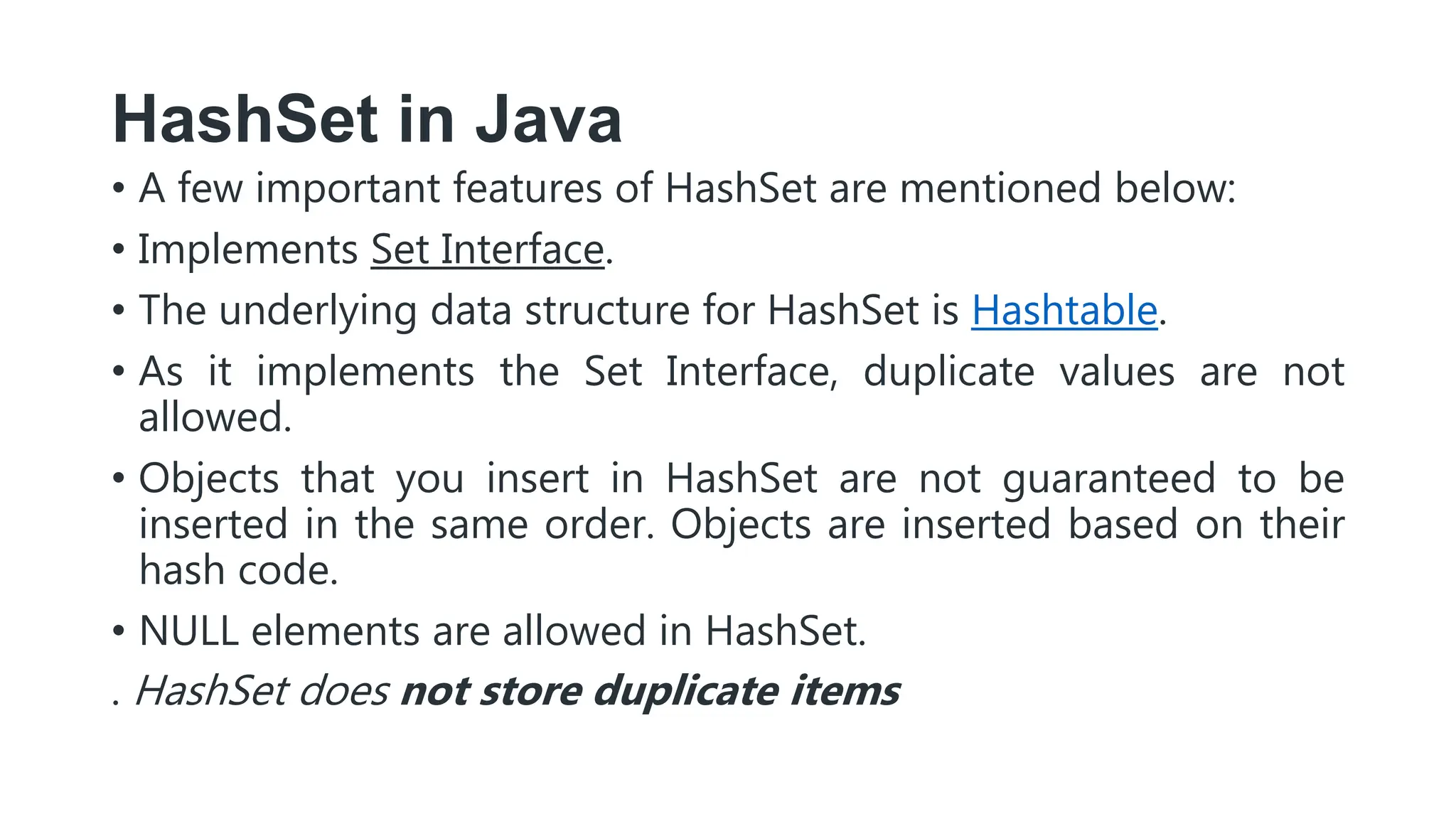 HashSet in Java
• A few important features of HashSet are mentioned below:
• Implements Set Interface.
• The underlying data structure for HashSet is Hashtable.
• As it implements the Set Interface, duplicate values are not
allowed.
• Objects that you insert in HashSet are not guaranteed to be
inserted in the same order. Objects are inserted based on their
hash code.
• NULL elements are allowed in HashSet.
. HashSet does not store duplicate items
 