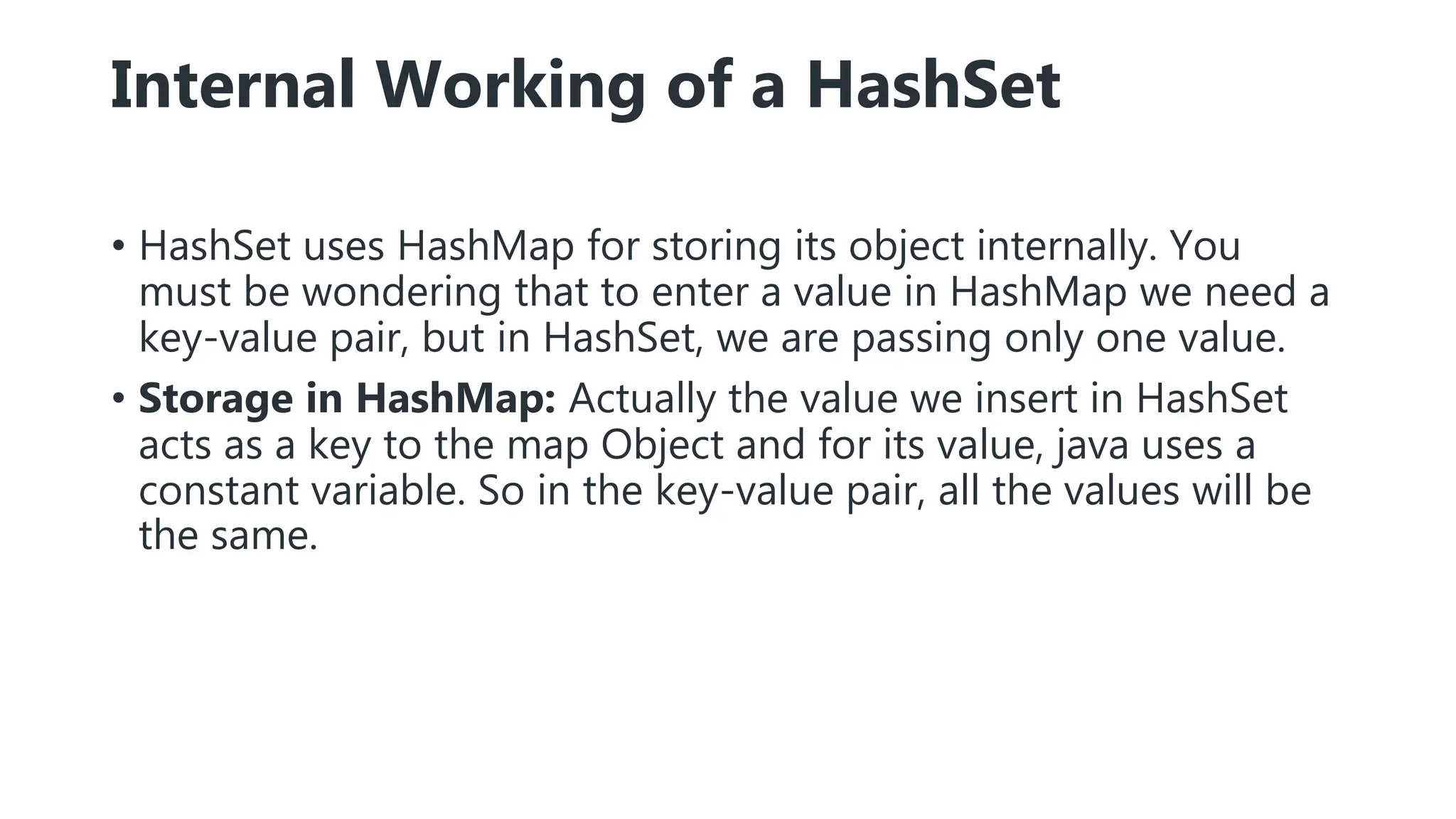 Internal Working of a HashSet
• HashSet uses HashMap for storing its object internally. You
must be wondering that to enter a value in HashMap we need a
key-value pair, but in HashSet, we are passing only one value.
• Storage in HashMap: Actually the value we insert in HashSet
acts as a key to the map Object and for its value, java uses a
constant variable. So in the key-value pair, all the values will be
the same.
 