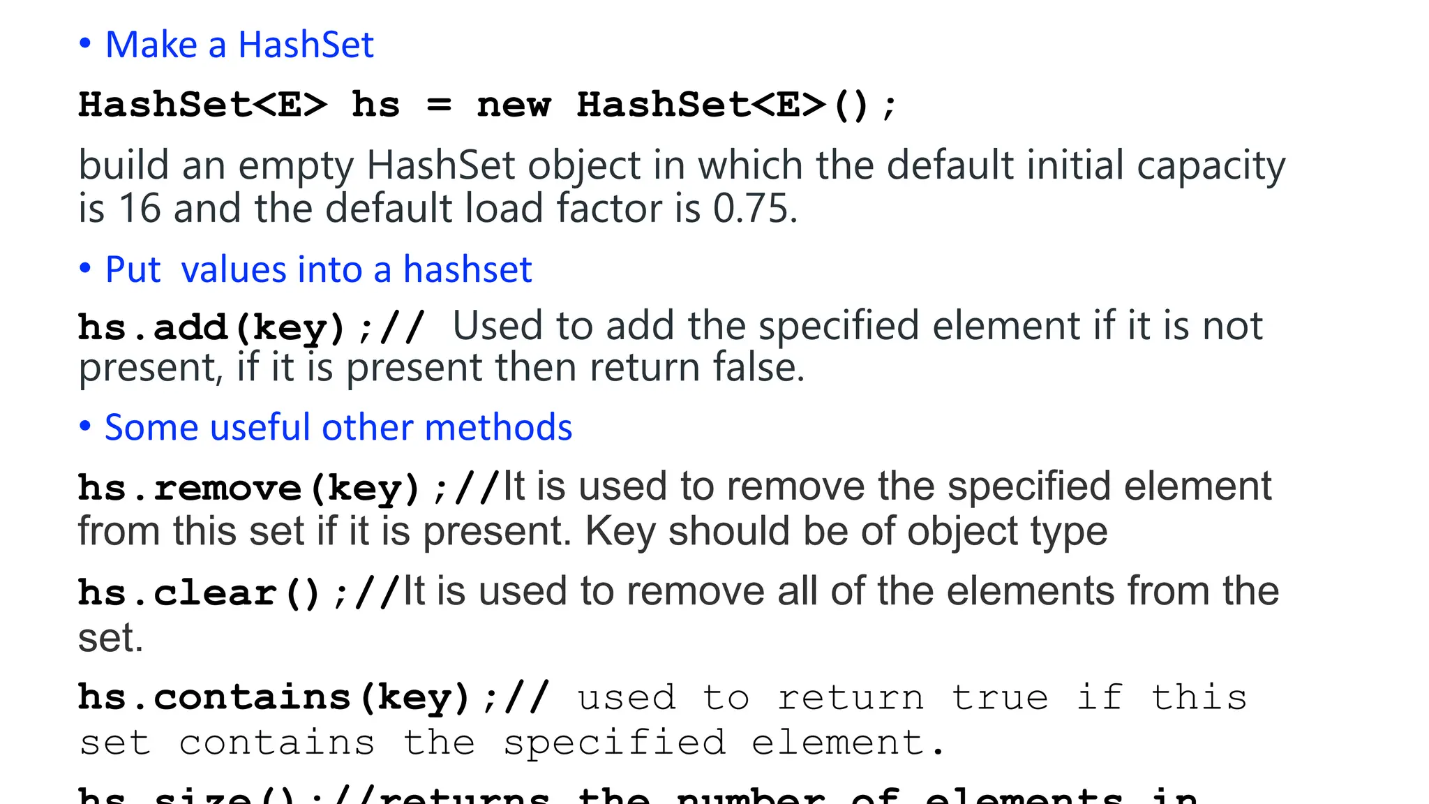 • Make a HashSet
HashSet<E> hs = new HashSet<E>();
build an empty HashSet object in which the default initial capacity
is 16 and the default load factor is 0.75.
• Put values into a hashset
hs.add(key);// Used to add the specified element if it is not
present, if it is present then return false.
• Some useful other methods
hs.remove(key);//It is used to remove the specified element
from this set if it is present. Key should be of object type
hs.clear();//It is used to remove all of the elements from the
set.
hs.contains(key);// used to return true if this
set contains the specified element.
 
