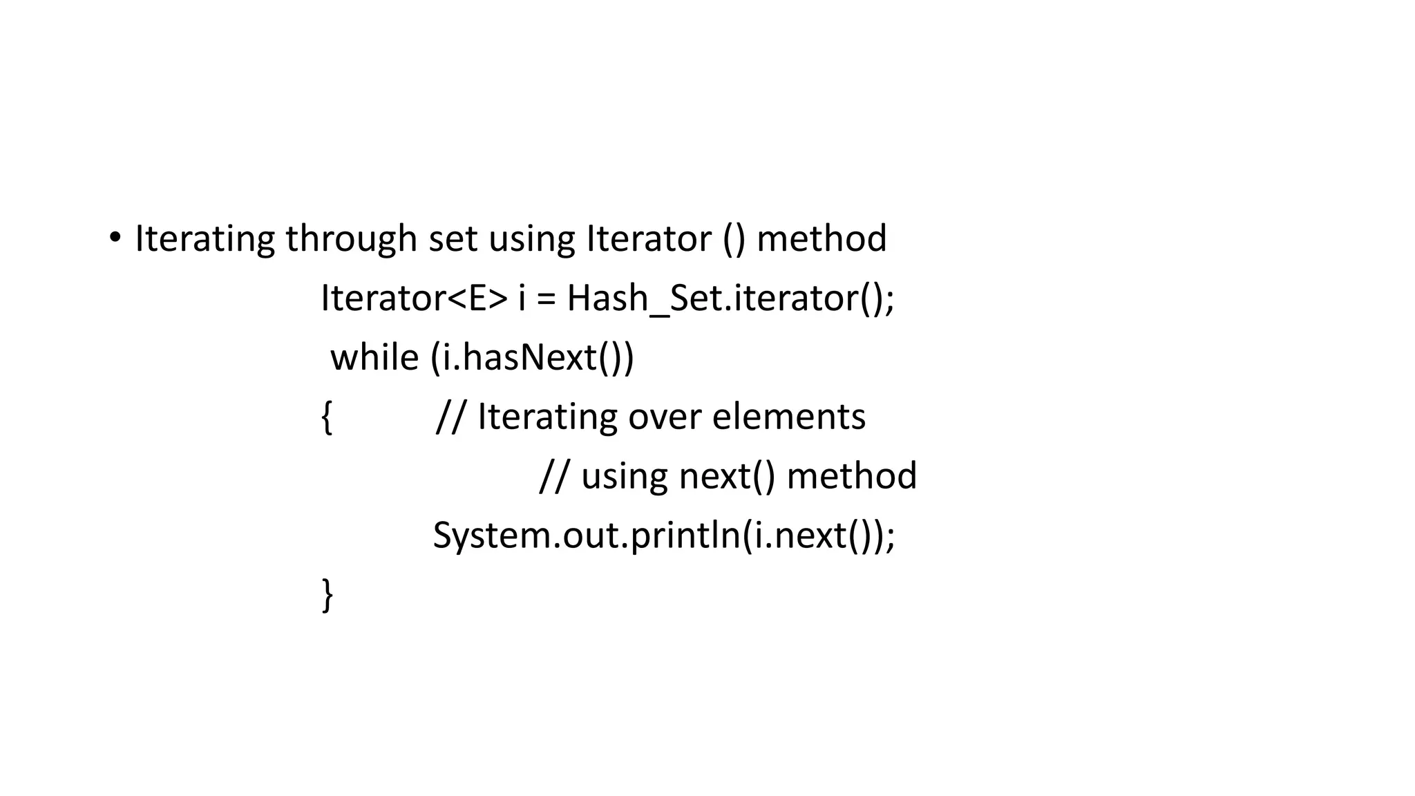 • Iterating through set using Iterator () method
Iterator<E> i = Hash_Set.iterator();
while (i.hasNext())
{ // Iterating over elements
// using next() method
System.out.println(i.next());
}
 