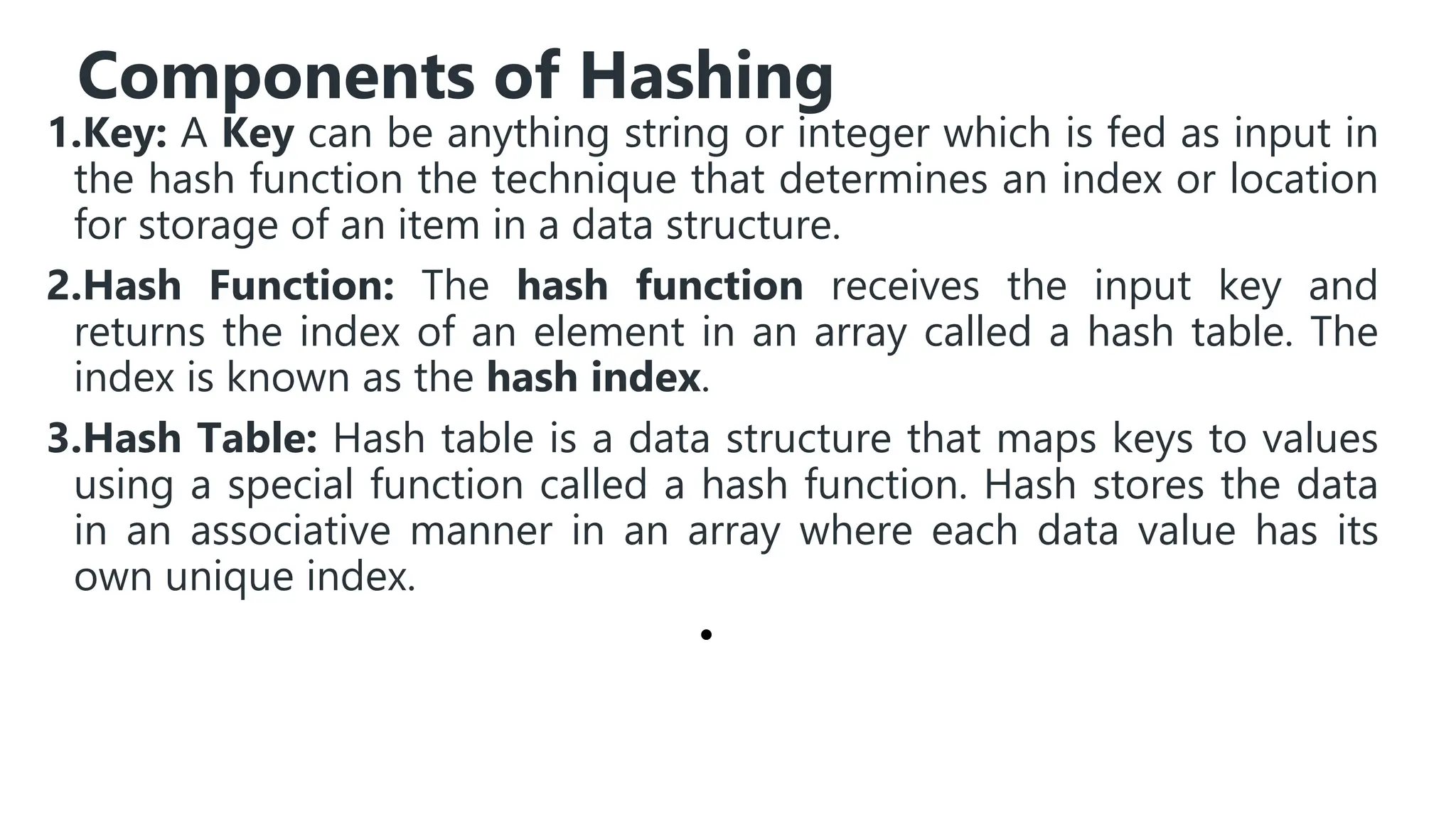 Components of Hashing
1.Key: A Key can be anything string or integer which is fed as input in
the hash function the technique that determines an index or location
for storage of an item in a data structure.
2.Hash Function: The hash function receives the input key and
returns the index of an element in an array called a hash table. The
index is known as the hash index.
3.Hash Table: Hash table is a data structure that maps keys to values
using a special function called a hash function. Hash stores the data
in an associative manner in an array where each data value has its
own unique index.
•
 