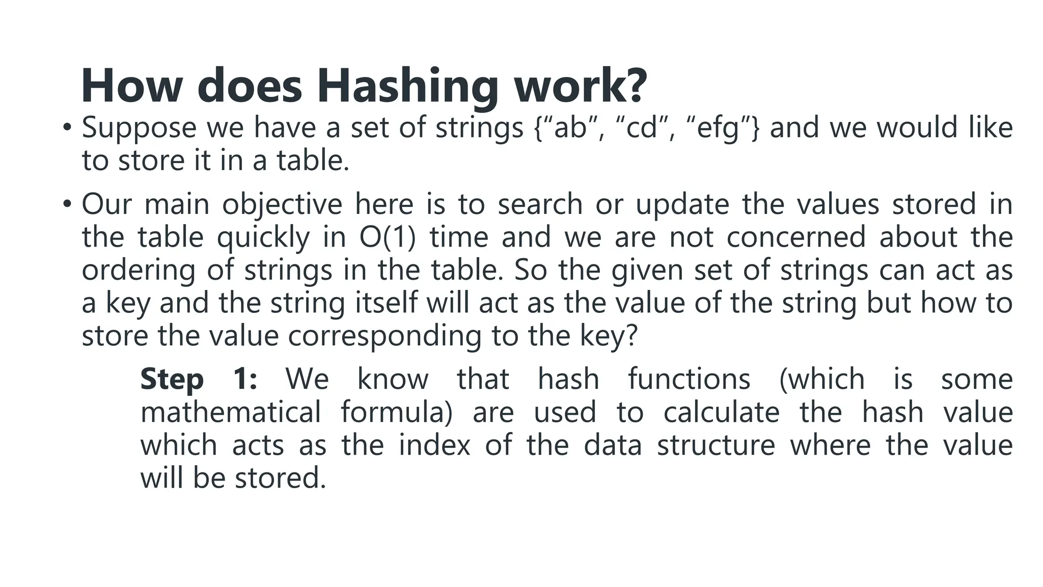 How does Hashing work?
• Suppose we have a set of strings {“ab”, “cd”, “efg”} and we would like
to store it in a table.
• Our main objective here is to search or update the values stored in
the table quickly in O(1) time and we are not concerned about the
ordering of strings in the table. So the given set of strings can act as
a key and the string itself will act as the value of the string but how to
store the value corresponding to the key?
Step 1: We know that hash functions (which is some
mathematical formula) are used to calculate the hash value
which acts as the index of the data structure where the value
will be stored.
 