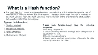 What is a Hash function?
• The hash function creates a mapping between key and value, this is done through the use of
mathematical formulas known as hash functions. The result of the hash function is referred to
as a hash value or hash. The hash value is a representation of the original string of characters
but usually smaller than the original.
Types of Hash functions:
1.Division Method.
2.Mid Square Method.
3.Folding Method.
4.Multiplication Method
A good hash function should have the following
properties:
1.Efficiently computable.
2. Should uniformly distribute the keys (Each table position is
equally likely for each.
3.Should minimize collisions.
4.Should have a low load factor(number of items in the table
divided by the size of the table).
 