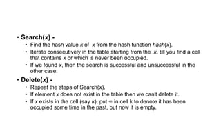 • Search(x) -
• Find the hash value k of x from the hash function hash(x).
• Iterate consecutively in the table starting from the ,k, till you find a cell
that contains x or which is never been occupied.
• If we found x, then the search is successful and unsuccessful in the
other case.
• Delete(x) -
• Repeat the steps of Search(x).
• If element x does not exist in the table then we can't delete it.
• If x exists in the cell (say k), put ∞ in cell k to denote it has been
occupied some time in the past, but now it is empty.
 