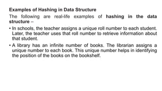 Examples of Hashing in Data Structure
The following are real-life examples of hashing in the data
structure –
• In schools, the teacher assigns a unique roll number to each student.
Later, the teacher uses that roll number to retrieve information about
that student.
• A library has an infinite number of books. The librarian assigns a
unique number to each book. This unique number helps in identifying
the position of the books on the bookshelf.
 