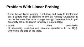 Problem With Linear Probing
• Even though linear probing is intuitive and easy to implement
but it suffers from a problem known as Primary Clustering. It
occurs because the table is large enough therefore time to get
an empty cell or to search for a key k is quite large.
• worst case time complexity
of searching, insertion and deletion operations to be O(n),
where n is the size of the table.
 