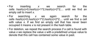 • For inserting x we search for the
cells hash(x)+0,hash(x)+1^2,hash(x)+2^2,... until we find an
empty cell to insert x.
• For searching x we again search for the
cells hash(x)+0,hash(x)+1^2,hash(x)+2^2,... until we find a cell
with value x. If we find an empty cell that has never been
occupied it means x is not present in the hash table.
• For deletion, we repeat the search process if a cell is found with
value x we replace the value x with a predefined unique value to
denote that this cell has contained some value in past.
 