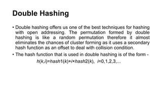 Double Hashing
• Double hashing offers us one of the best techniques for hashing
with open addressing. The permutation formed by double
hashing is like a random permutation therefore it almost
eliminates the chances of cluster forming as it uses a secondary
hash function as an offset to deal with collision condition.
• The hash function that is used in double hashing is of the form -
h(k,i)=hash1​(k)+i×hash2​(k), i=0,1,2,3,...
 