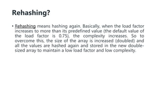 Rehashing?
• Rehashing means hashing again. Basically, when the load factor
increases to more than its predefined value (the default value of
the load factor is 0.75), the complexity increases. So to
overcome this, the size of the array is increased (doubled) and
all the values are hashed again and stored in the new double-
sized array to maintain a low load factor and low complexity.
 