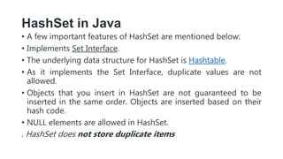 HashSet in Java
• A few important features of HashSet are mentioned below:
• Implements Set Interface.
• The underlying data structure for HashSet is Hashtable.
• As it implements the Set Interface, duplicate values are not
allowed.
• Objects that you insert in HashSet are not guaranteed to be
inserted in the same order. Objects are inserted based on their
hash code.
• NULL elements are allowed in HashSet.
. HashSet does not store duplicate items
 