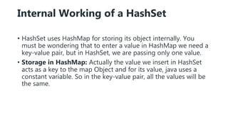 Internal Working of a HashSet
• HashSet uses HashMap for storing its object internally. You
must be wondering that to enter a value in HashMap we need a
key-value pair, but in HashSet, we are passing only one value.
• Storage in HashMap: Actually the value we insert in HashSet
acts as a key to the map Object and for its value, java uses a
constant variable. So in the key-value pair, all the values will be
the same.
 