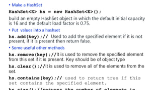 • Make a HashSet
HashSet<E> hs = new HashSet<E>();
build an empty HashSet object in which the default initial capacity
is 16 and the default load factor is 0.75.
• Put values into a hashset
hs.add(key);// Used to add the specified element if it is not
present, if it is present then return false.
• Some useful other methods
hs.remove(key);//It is used to remove the specified element
from this set if it is present. Key should be of object type
hs.clear();//It is used to remove all of the elements from the
set.
hs.contains(key);// used to return true if this
set contains the specified element.
 
