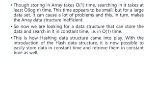 • Though storing in Array takes O(1) time, searching in it takes at
least O(log n) time. This time appears to be small, but for a large
data set, it can cause a lot of problems and this, in turn, makes
the Array data structure inefficient.
• So now we are looking for a data structure that can store the
data and search in it in constant time, i.e. in O(1) time.
• This is how Hashing data structure came into play. With the
introduction of the Hash data structure, it is now possible to
easily store data in constant time and retrieve them in constant
time as well.
 