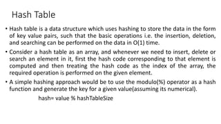 Hash Table
• Hash table is a data structure which uses hashing to store the data in the form
of key value pairs, such that the basic operations i.e. the insertion, deletion,
and searching can be performed on the data in O(1) time.
• Consider a hash table as an array, and whenever we need to insert, delete or
search an element in it, first the hash code corresponding to that element is
computed and then treating the hash code as the index of the array, the
required operation is performed on the given element.
• A simple hashing approach would be to use the modulo(%) operator as a hash
function and generate the key for a given value(assuming its numerical).
hash= value % hashTableSize
 