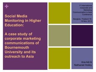 +
Social Media
Monitoring in Higher
Education:

1st International
Corporate and
Marketing
Communication in Asia
Conference
Bangkok, Thailand 1819 Nov, 2013

A case study of
corporate marketing
communications of
Bournemouth
University and its
outreach to Asia
Ana Adi &
Nathaniel Hobby

 