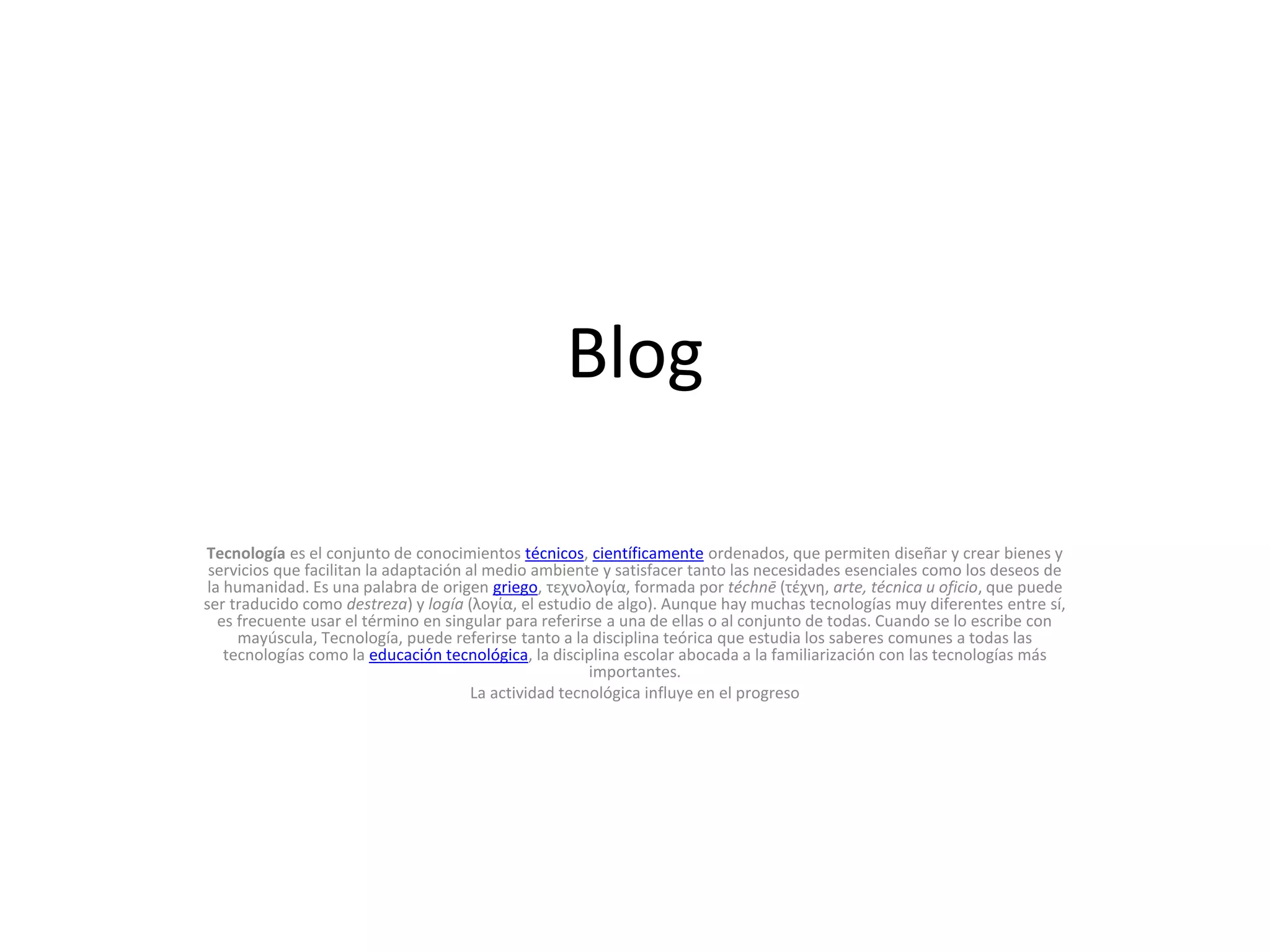 Blog
Tecnología es el conjunto de conocimientos técnicos, científicamente ordenados, que permiten diseñar y crear bienes y
servicios que facilitan la adaptación al medio ambiente y satisfacer tanto las necesidades esenciales como los deseos de
la humanidad. Es una palabra de origen griego, τεχνολογία, formada por téchnē (τέχνη, arte, técnica u oficio, que puede
ser traducido como destreza) y logía (λογία, el estudio de algo). Aunque hay muchas tecnologías muy diferentes entre sí,
es frecuente usar el término en singular para referirse a una de ellas o al conjunto de todas. Cuando se lo escribe con
mayúscula, Tecnología, puede referirse tanto a la disciplina teórica que estudia los saberes comunes a todas las
tecnologías como la educación tecnológica, la disciplina escolar abocada a la familiarización con las tecnologías más
importantes.
La actividad tecnológica influye en el progreso