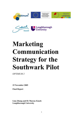 Marketing
Communication
Strategy for the
Southwark Pilot
OPTIMUM 2




15 November 2005

Final Report




Lian Zhang and Dr Marcus Enoch
Loughborough University



                             1
 