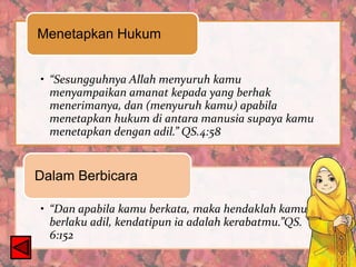 Menetapkan Hukum
• “Sesungguhnya Allah menyuruh kamu
menyampaikan amanat kepada yang berhak
menerimanya, dan (menyuruh kamu) apabila
menetapkan hukum di antara manusia supaya kamu
menetapkan dengan adil.” QS.4:58

Dalam Berbicara
• “Dan apabila kamu berkata, maka hendaklah kamu
berlaku adil, kendatipun ia adalah kerabatmu.”QS.
6:152

 