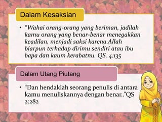 Dalam Kesaksian
• “Wahai orang-orang yang beriman, jadilah
kamu orang yang benar-benar menegakkan
keadilan, menjadi saksi karena Allah
biarpun terhadap dirimu sendiri atau ibu
bapa dan kaum kerabatnu. QS. 4:135

Dalam Utang Piutang
• “Dan hendaklah seorang penulis di antara
kamu menuliskannya dengan benar..”QS
2:282

 