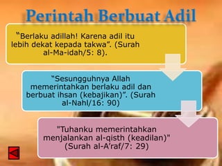“Berlaku adillah! Karena adil itu

lebih dekat kepada takwa”. (Surah
al-Ma-idah/5: 8).
“Sesungguhnya Allah
memerintahkan berlaku adil dan
berbuat ihsan (kebajikan)”. (Surah
al-Nahl/16: 90)

"Tuhanku memerintahkan
menjalankan al-qisth (keadilan)"
(Surah al-A’raf/7: 29)

 