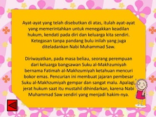 Ayat-ayat yang telah disebutkan di atas, itulah ayat-ayat
yang memerintahkan untuk menegakkan keadilan
hukum, kendati pada diri dan keluarga kita sendiri.
Ketegasan tanpa pandang bulu inilah yang juga
diteladankan Nabi Muhammad Saw.
Diriwayatkan, pada masa beliau, seorang perempuan
dari keluarga bangsawan Suku al-Makhzumiyah
bernama Fatimah al-Makhzumiyah ketahuan mencuri
bokor emas. Pencurian ini membuat jajaran pembesar
Suku al-Makhzumiyah gempar dan sangat malu. Apalagi,
jerat hukum saat itu mustahil dihindarkan, karena Nabi
Muhammad Saw sendiri yang menjadi hakim-nya.

 