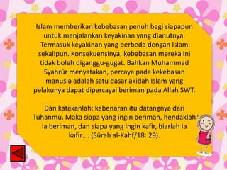 Islam memberikan kebebasan penuh bagi siapapun
untuk menjalankan keyakinan yang dianutnya.
Termasuk keyakinan yang berbeda dengan Islam
sekalipun. Konsekuensinya, kebebasan mereka ini
tidak boleh diganggu-gugat. Bahkan Muhammad
Syahrûr menyatakan, percaya pada kekebasan
manusia adalah satu dasar akidah Islam yang
pelakunya dapat dipercayai beriman pada Allah SWT.
Dan katakanlah: kebenaran itu datangnya dari
Tuhanmu. Maka siapa yang ingin beriman, hendaklah
ia beriman, dan siapa yang ingin kafir, biarlah ia
kafir…. (Sûrah al-Kahf/18: 29).

 