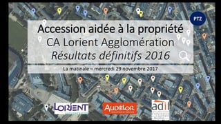 Accession aidée à la propriété
CA Lorient Agglomération
Résultats définitifs 2016
La matinale – mercredi 29 novembre 2017
PTZ
 